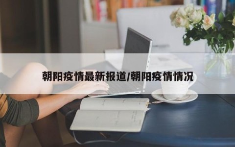 朝阳疫情最新报道/朝阳疫情情况