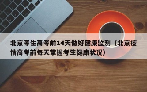 北京考生高考前14天做好健康监测（北京疫情高考前每天掌握考生健康状况）