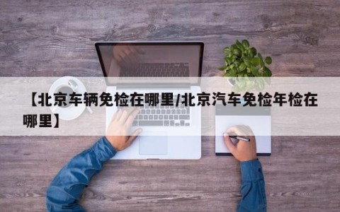 【北京车辆免检在哪里/北京汽车免检年检在哪里】