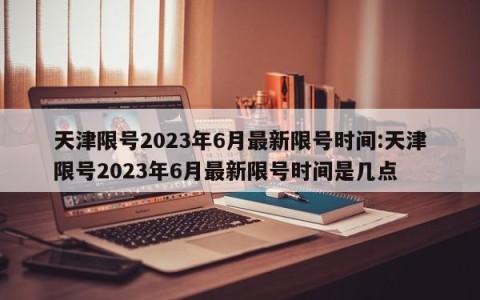 天津限号2023年6月最新限号时间:天津限号2023年6月最新限号时间是几点