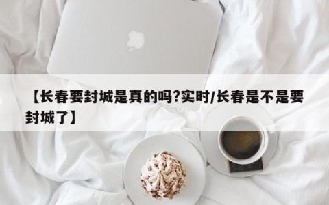 【长春要封城是真的吗?实时/长春是不是要封城了】