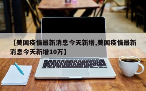 【美国疫情最新消息今天新增,美国疫情最新消息今天新增10万】