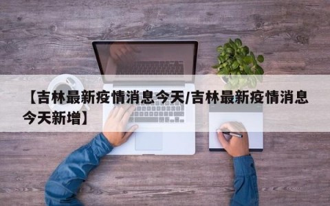 【吉林最新疫情消息今天/吉林最新疫情消息今天新增】