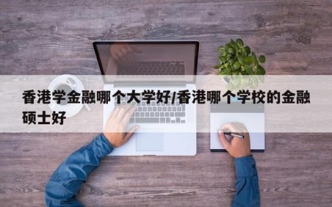 香港学金融哪个大学好/香港哪个学校的金融硕士好
