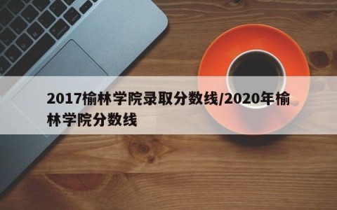 2017榆林学院录取分数线/2020年榆林学院分数线