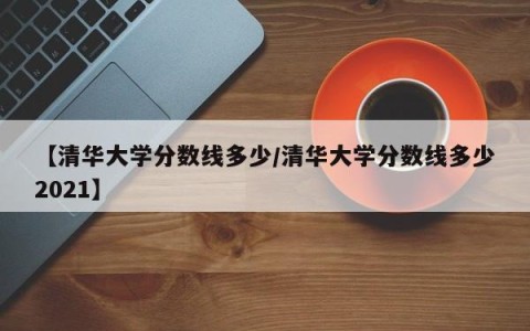 【清华大学分数线多少/清华大学分数线多少2021】