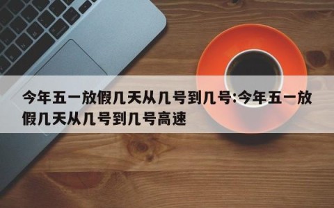 今年五一放假几天从几号到几号:今年五一放假几天从几号到几号高速