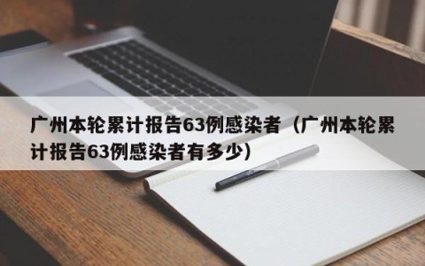 广州本轮累计报告63例感染者（广州本轮累计报告63例感染者有多少）