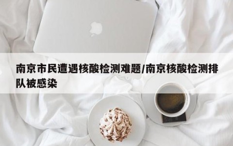 南京市民遭遇核酸检测难题/南京核酸检测排队被感染