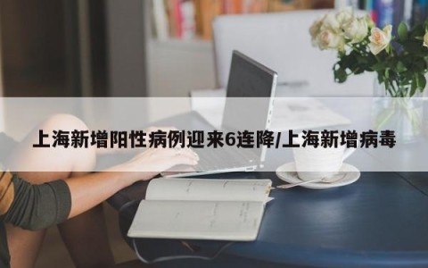 上海新增阳性病例迎来6连降/上海新增病毒