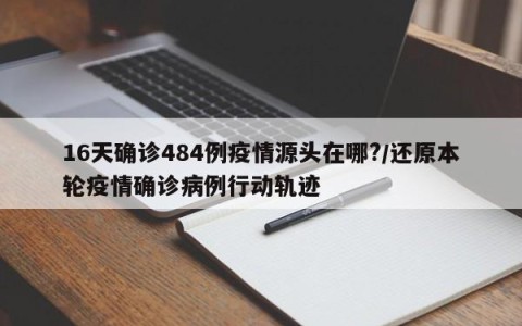 16天确诊484例疫情源头在哪?/还原本轮疫情确诊病例行动轨迹