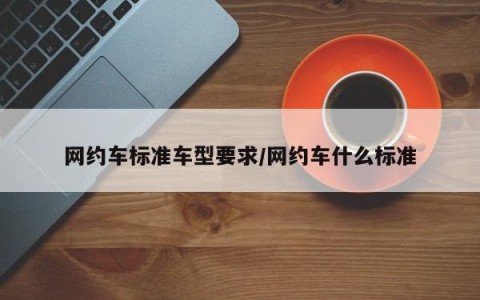 网约车标准车型要求/网约车什么标准
