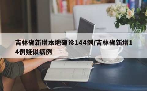 吉林省新增本地确诊144例/吉林省新增14例疑似病例