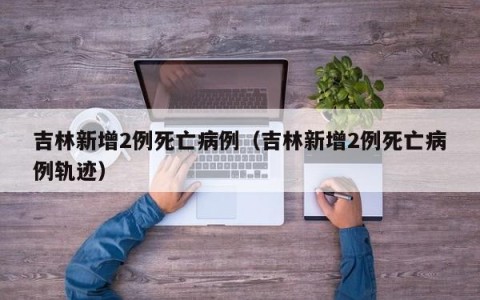 吉林新增2例死亡病例（吉林新增2例死亡病例轨迹）