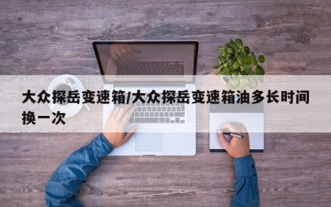 大众探岳变速箱/大众探岳变速箱油多长时间换一次
