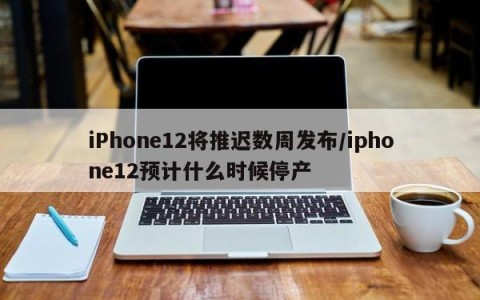 iPhone12将推迟数周发布/iphone12预计什么时候停产