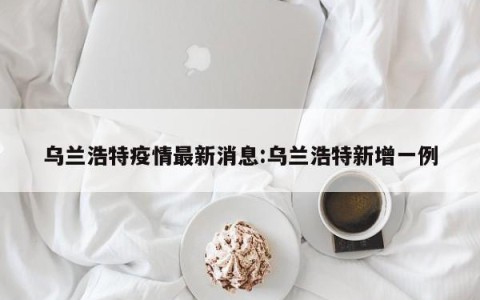 乌兰浩特疫情最新消息:乌兰浩特新增一例
