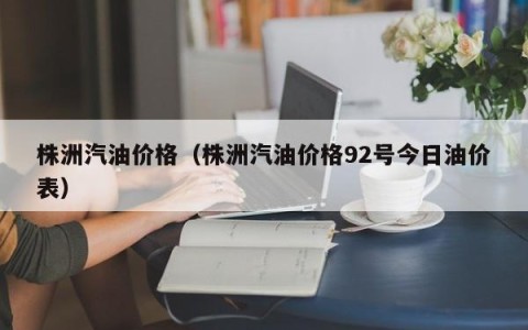 株洲汽油价格（株洲汽油价格92号今日油价表）
