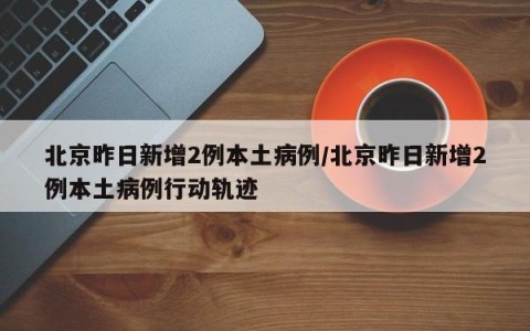 北京昨日新增2例本土病例/北京昨日新增2例本土病例行动轨迹