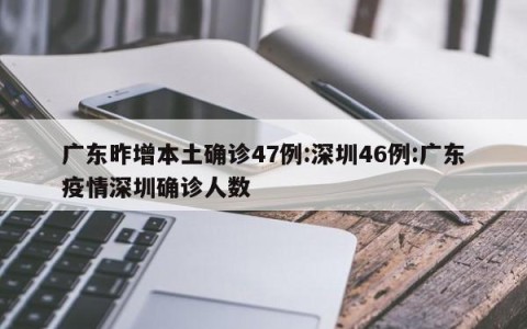 广东昨增本土确诊47例:深圳46例:广东疫情深圳确诊人数