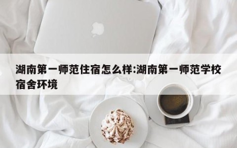 湖南第一师范住宿怎么样:湖南第一师范学校宿舍环境