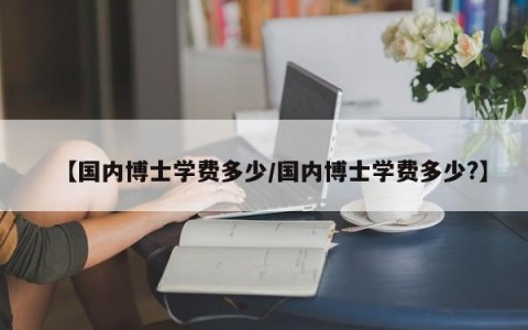 【国内博士学费多少/国内博士学费多少?】