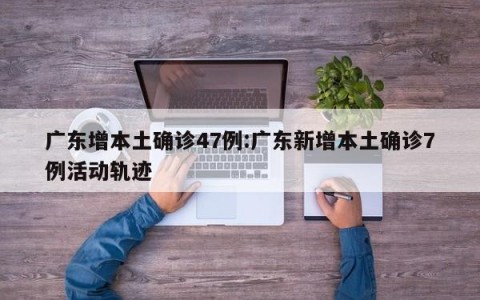 广东增本土确诊47例:广东新增本土确诊7例活动轨迹