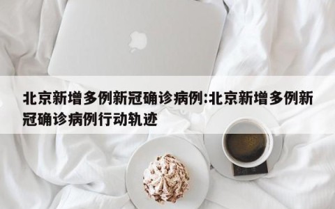 北京新增多例新冠确诊病例:北京新增多例新冠确诊病例行动轨迹
