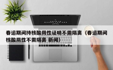 春运期间持核酸阴性证明不需隔离（春运期间核酸阴性不需隔离 新闻）