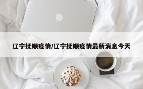 辽宁抚顺疫情/辽宁抚顺疫情最新消息今天