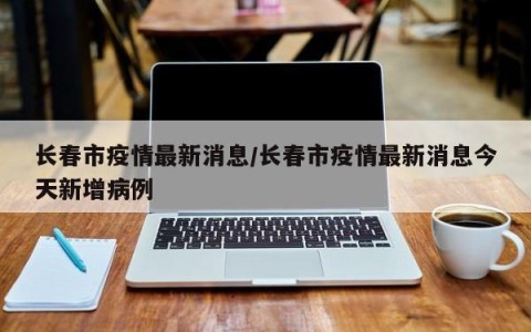 长春市疫情最新消息/长春市疫情最新消息今天新增病例