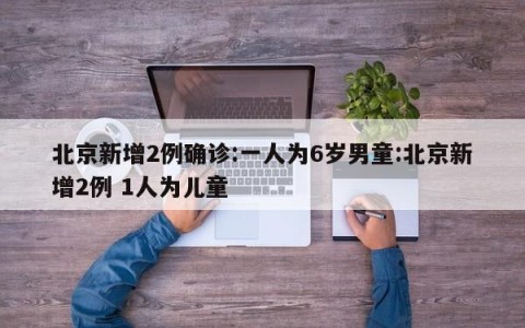 北京新增2例确诊:一人为6岁男童:北京新增2例 1人为儿童