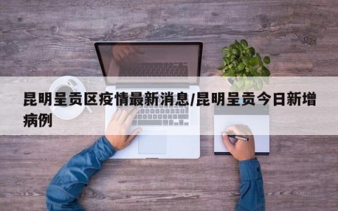 昆明呈贡区疫情最新消息/昆明呈贡今日新增病例