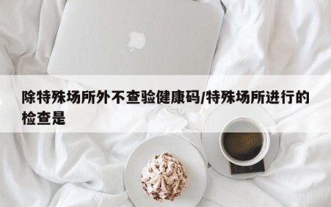 除特殊场所外不查验健康码/特殊场所进行的检查是