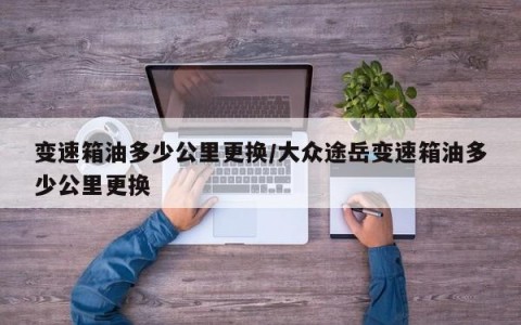 变速箱油多少公里更换/大众途岳变速箱油多少公里更换