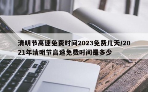 清明节高速免费时间2023免费几天/2021年清明节高速免费时间是多少