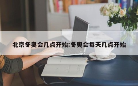 北京冬奥会几点开始:冬奥会每天几点开始